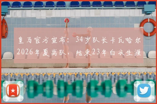 皇马官方宣布：34岁队长卡瓦哈尔2026年夏离队，结束23年白衣生涯，回顾其传奇数据与离队原因