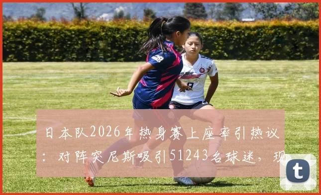 日本队2026年热身赛上座率引热议：对阵突尼斯吸引51243名球迷，现场氛围火爆原因分析