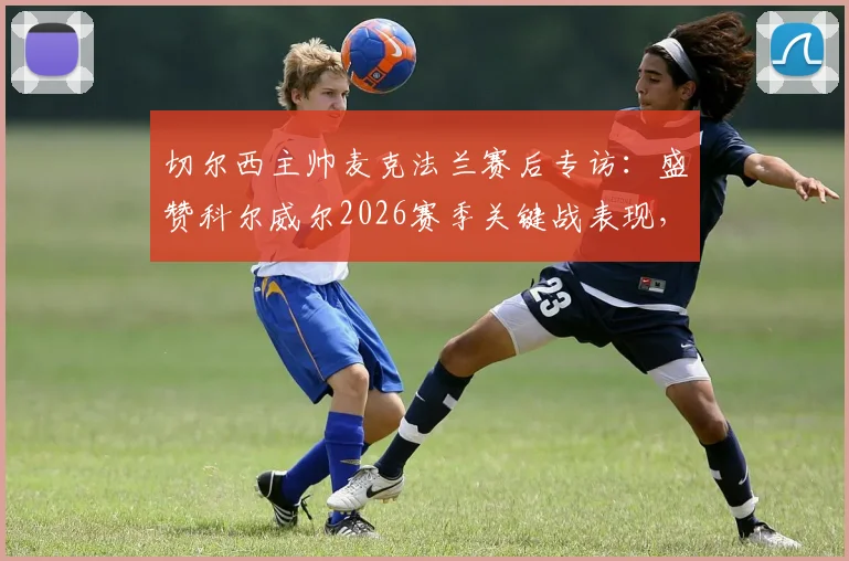 切尔西主帅麦克法兰赛后专访：盛赞科尔威尔2026赛季关键战表现，坦言蓝军本应取胜，未来可期