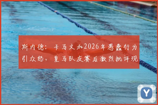 斯内德：卡马文加2026年愚蠢行为引众怒，皇马队友赛后激烈批评现场直击