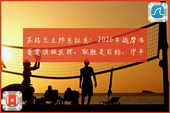 苏格兰主帅克拉克:2026年战摩洛哥需顶级发挥,取胜是目标,守平是底线,一文详解战术与出线形势