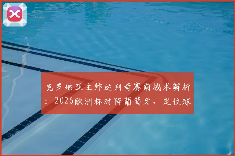 克罗地亚主帅达利奇赛前战术解析:2026欧洲杯对阵葡萄牙,定位球防守专注是关键,绝不能犯错