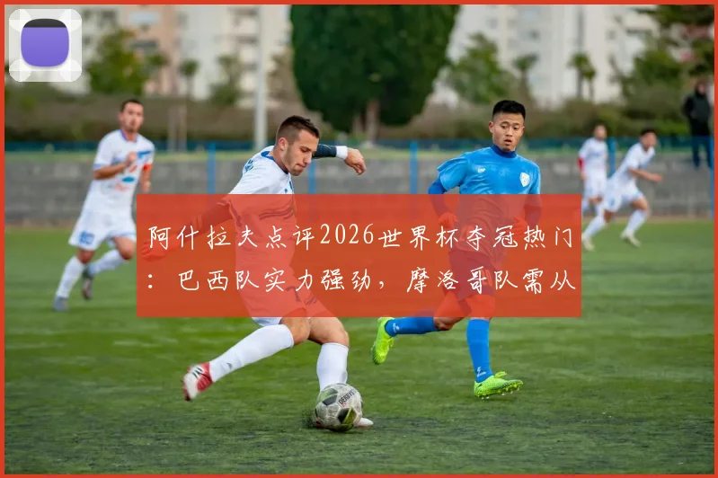 阿什拉夫点评2026世界杯夺冠热门：巴西队实力强劲，摩洛哥队需从失败中学习
