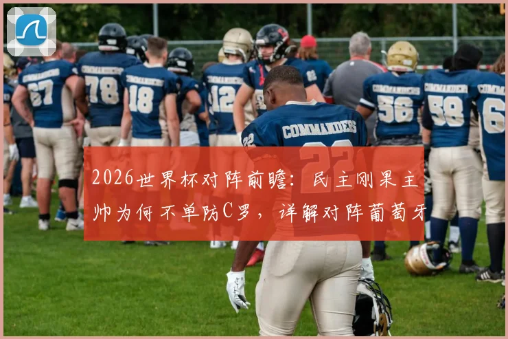 2026世界杯对阵前瞻：民主刚果主帅为何不单防C罗，详解对阵葡萄牙全队战术准备，备战重点策略曝光