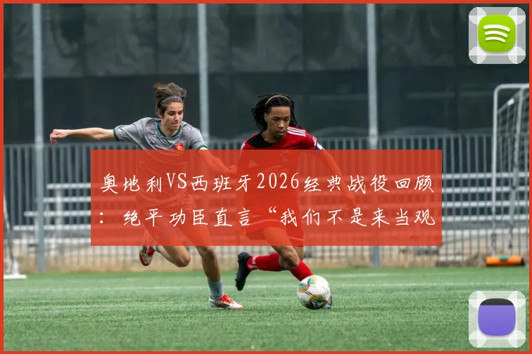 奥地利VS西班牙2026经典战役回顾：绝平功臣直言“我们不是来当观众的”，剖析奥地利队如何给强敌制造麻烦