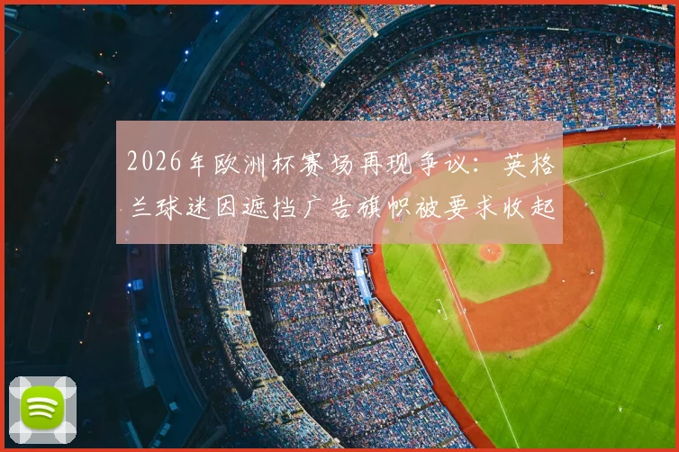 2026年欧洲杯赛场再现争议:英格兰球迷因遮挡广告旗帜被要求收起,直言“感觉自己像牲畜一样被对待”