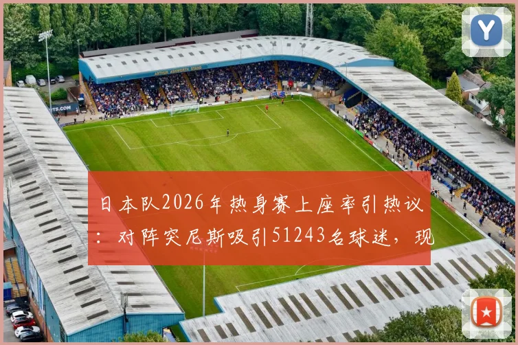 日本队2026年热身赛上座率引热议:对阵突尼斯吸引51243名球迷,现场氛围火爆原因分析