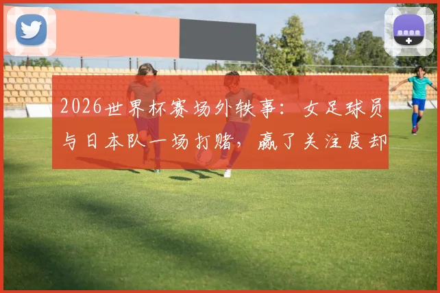2026世界杯赛场外轶事:女足球员与日本队一场打赌,赢了关注度却付出尴尬代价