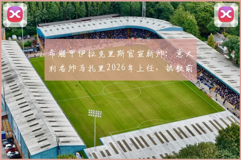 希腊甲伊拉克里斯官宣新帅：意大利名帅马扎里2026年上任，执教前景与俱乐部历史深度解析