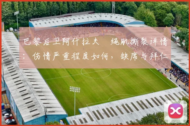 巴黎后卫阿什拉夫腘绳肌撕裂详情:伤情严重程度如何,缺席与拜仁关键战影响解析及康复时间预估