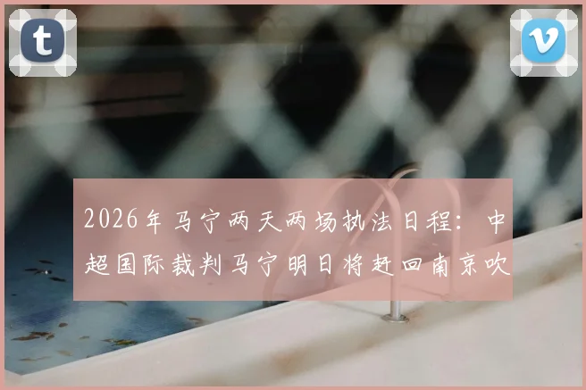 2026年马宁两天两场执法日程：中超国际裁判马宁明日将赶回南京吹罚苏超联赛焦点对决