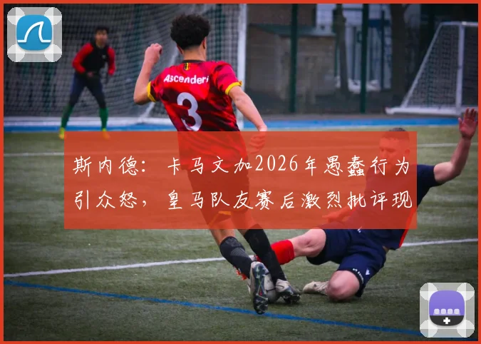 斯内德：卡马文加2026年愚蠢行为引众怒，皇马队友赛后激烈批评现场直击