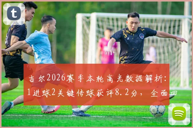 吉尔2026赛季本轮高光数据解析：1进球2关键传球获评8.2分，全面回顾其比赛表现与战术作用