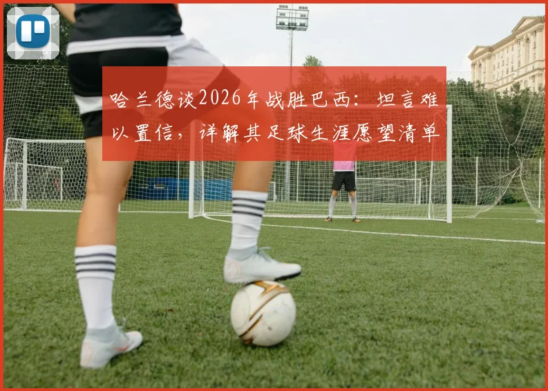 哈兰德谈2026年战胜巴西：坦言难以置信，详解其足球生涯愿望清单之外的关键对决