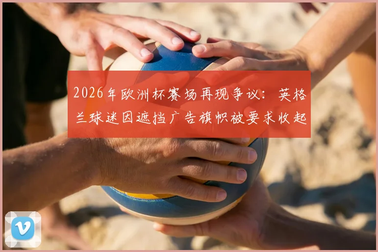2026年欧洲杯赛场再现争议：英格兰球迷因遮挡广告旗帜被要求收起，直言“感觉自己像牲畜一样被对待”