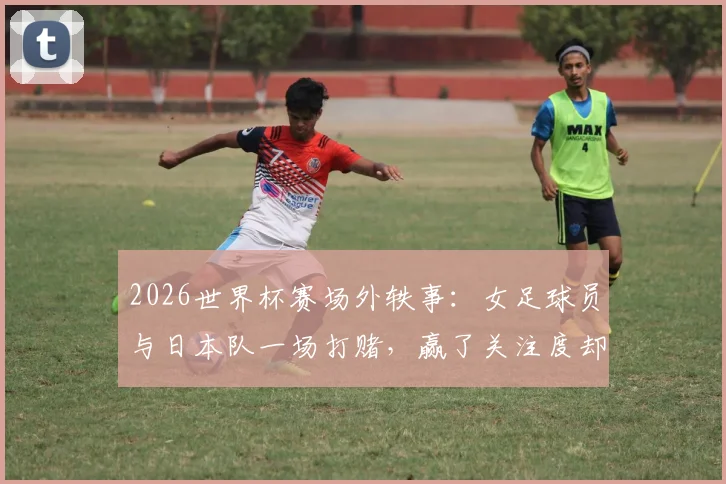2026世界杯赛场外轶事：女足球员与日本队一场打赌，赢了关注度却付出尴尬代价