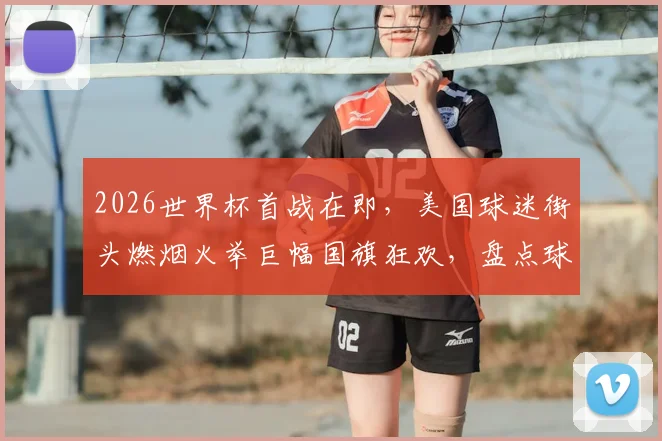 2026世界杯首战在即,美国球迷街头燃烟火举巨幅国旗狂欢,盘点球迷文化差异