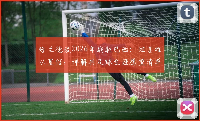 哈兰德谈2026年战胜巴西：坦言难以置信，详解其足球生涯愿望清单之外的关键对决