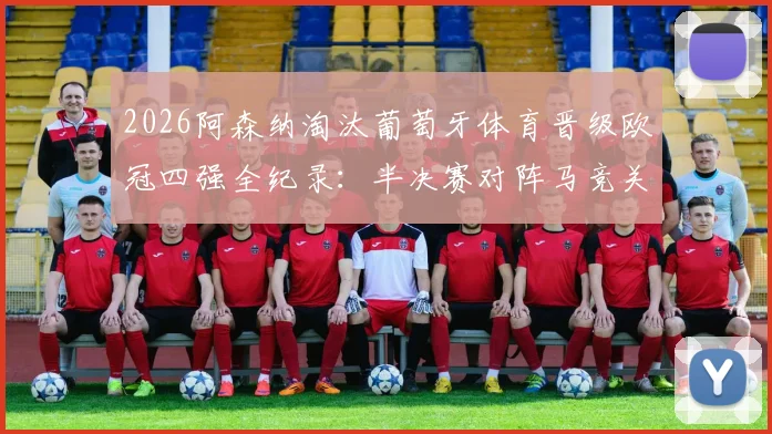2026阿森纳淘汰葡萄牙体育晋级欧冠四强全纪录：半决赛对阵马竞关键看点与晋级之路深度解析