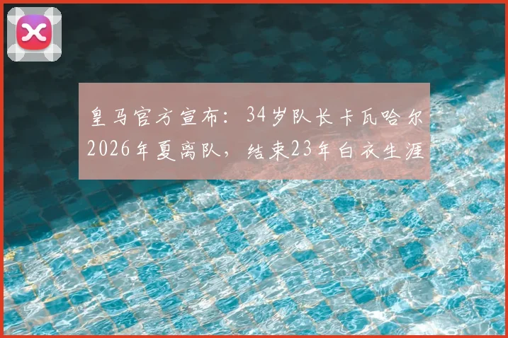 皇马官方宣布：34岁队长卡瓦哈尔2026年夏离队，结束23年白衣生涯，回顾其传奇数据与离队原因