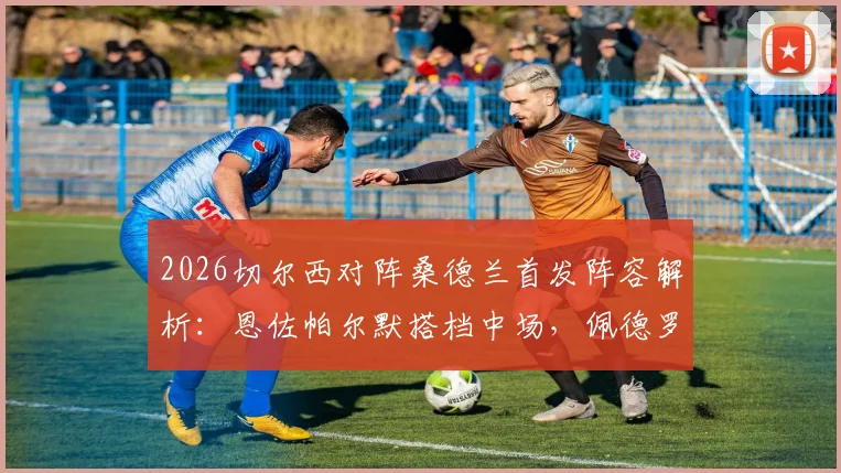 2026切尔西对阵桑德兰首发阵容解析:恩佐帕尔默搭档中场,佩德罗内托双双入选看点分析