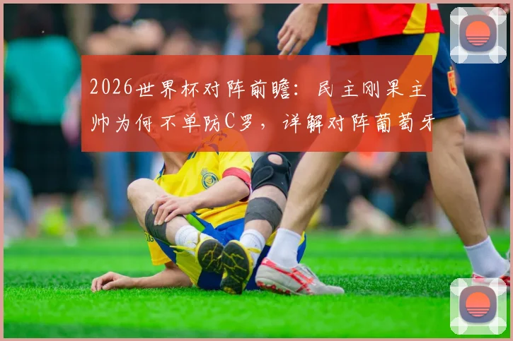 2026世界杯对阵前瞻:民主刚果主帅为何不单防C罗,详解对阵葡萄牙全队战术准备,备战重点策略曝光