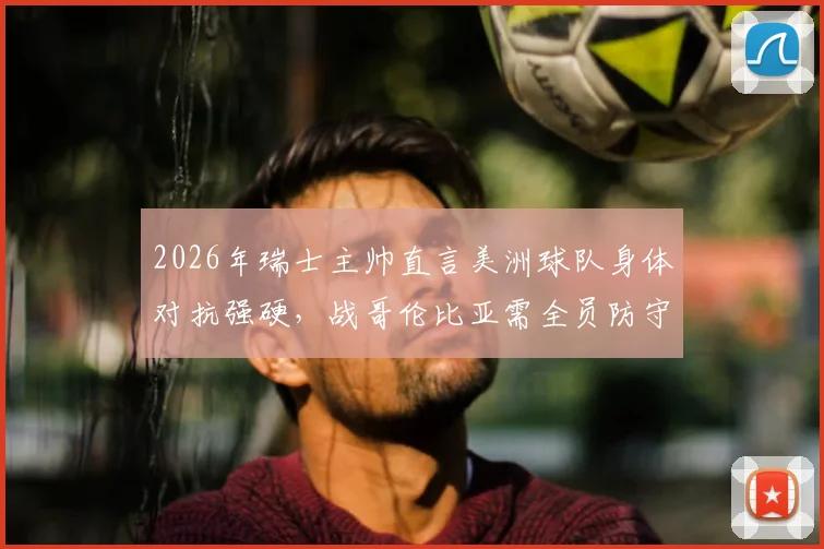 2026年瑞士主帅直言美洲球队身体对抗强硬，战哥伦比亚需全员防守战术全解析