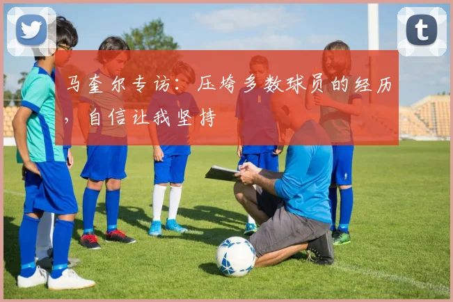 马奎尔专访：压垮多数球员的经历，自信让我坚持