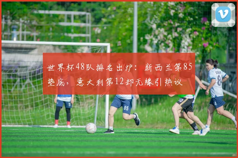 世界杯48队排名出炉：新西兰第85垫底，意大利第12却无缘引热议